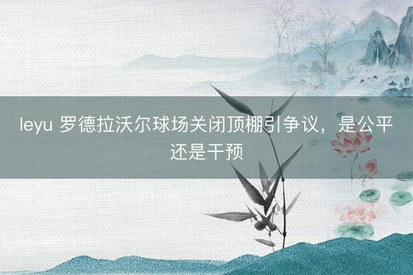 leyu 罗德拉沃尔球场关闭顶棚引争议，是公平还是干预