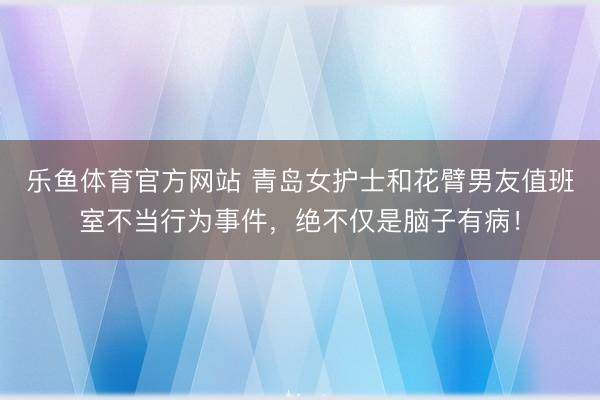 乐鱼体育官方网站 青岛女护士和花臂男友值班室不当行为事件，绝不仅是脑子有病！