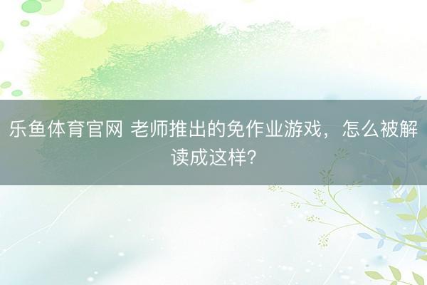 乐鱼体育官网 老师推出的免作业游戏，怎么被解读成这样？