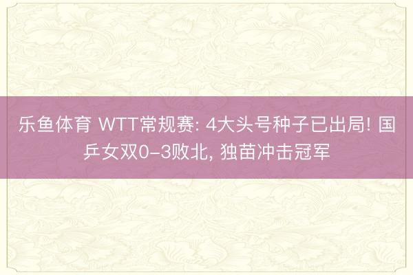 乐鱼体育 WTT常规赛: 4大头号种子已出局! 国乒女双0-3败北, 独苗冲击冠军