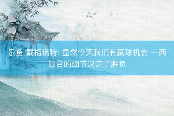 乐鱼 戴格诺特: 显然今天我们有赢球机会 一两回合的细节决定了胜负