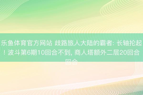乐鱼体育官方网站 歧路旅人大陆的霸者: 长轴抡起! 波斗第6期10回合不到, 商人塔额外二层20回合
