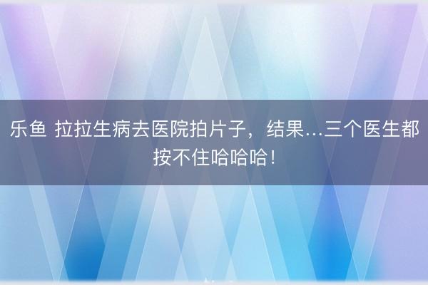 乐鱼 拉拉生病去医院拍片子,结果…三个医生都按不住哈哈哈!