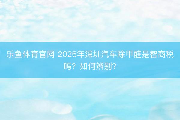 乐鱼体育官网 2026年深圳汽车除甲醛是智商税吗？如何辨别？