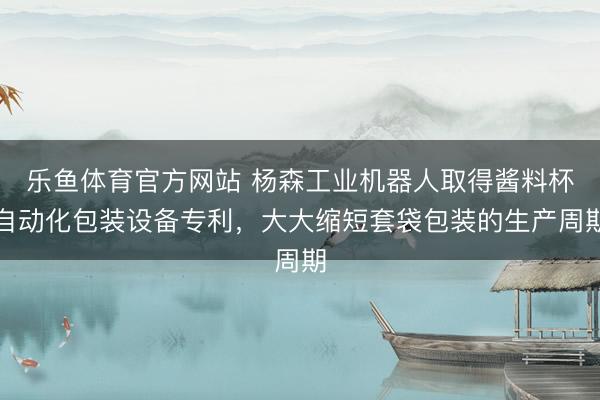 乐鱼体育官方网站 杨森工业机器人取得酱料杯自动化包装设备专利，大大缩短套袋包装的生产周期