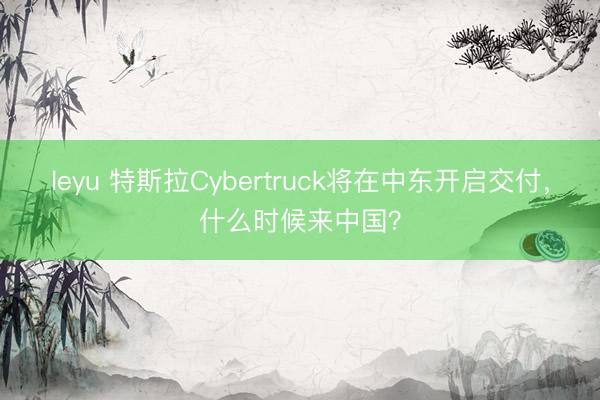 leyu 特斯拉Cybertruck将在中东开启交付，什么时候来中国？