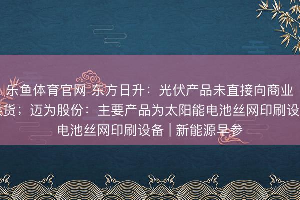 乐鱼体育官网 东方日升:光伏产品未直接向商业航天卫星公司供货;迈为股份:主要产品为太阳能电池丝网印刷设备 | 新能源早参
