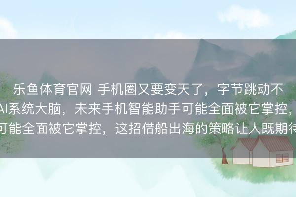 乐鱼体育官网 手机圈又要变天了,字节跳动不造手机却要给大厂装AI系统大脑,未来手机智能助手可能全面被它掌控,这招借船出海的策略让人既期待又担忧
