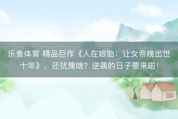 乐鱼体育 精品巨作《人在娘胎：让女帝晚出世十年》，还犹豫啥？逆袭的日子要来啦！