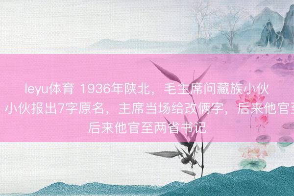leyu体育 1936年陕北,毛主席问藏族小伙:你叫啥?小伙报出7字原名,主席当场给改俩字,后来他官至两省书记