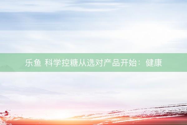 乐鱼 科学控糖从选对产品开始：健康