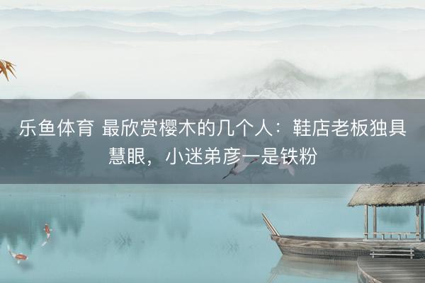 乐鱼体育 最欣赏樱木的几个人：鞋店老板独具慧眼，小迷弟彦一是铁粉
