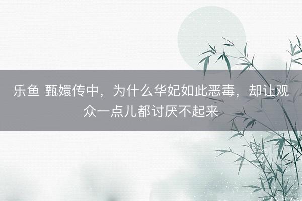 乐鱼 甄嬛传中，为什么华妃如此恶毒，却让观众一点儿都讨厌不起来