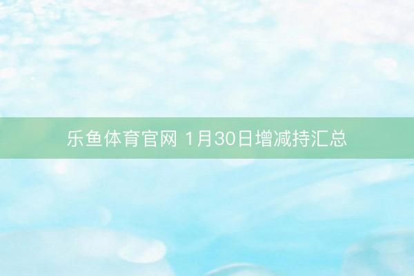 乐鱼体育官网 1月30日增减持汇总