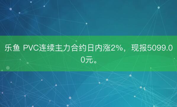 乐鱼 PVC连续主力合约日内涨2%，现报5099.00元。
