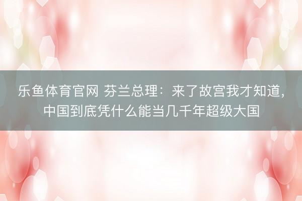 乐鱼体育官网 芬兰总理：来了故宫我才知道，中国到底凭什么能当几千年超级大国