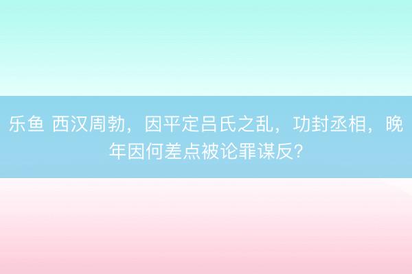 乐鱼 西汉周勃，因平定吕氏之乱，功封丞相，晚年因何差点被论罪谋反？