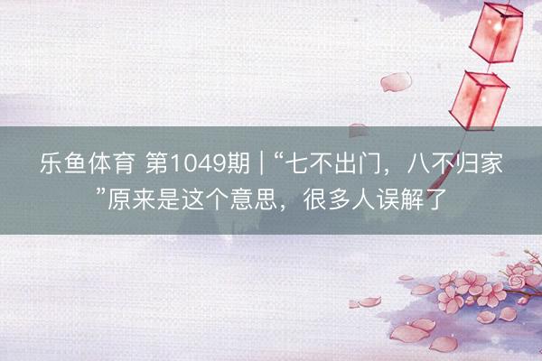 乐鱼体育 第1049期 | “七不出门,八不归家”原来是这个意思,很多人误解了