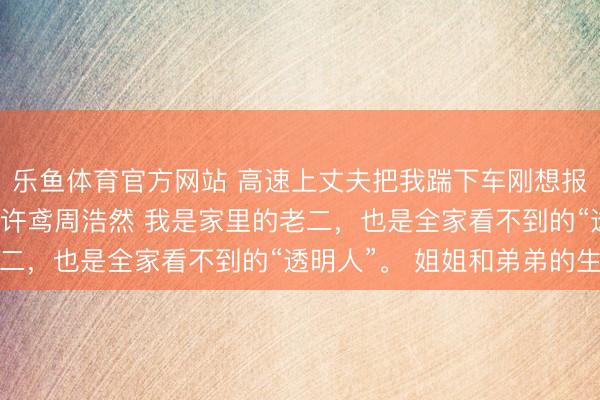 乐鱼体育官方网站 高速上丈夫把我踹下车刚想报警交警来电车坠崖了 许鸢周浩然 我是家里的老二，也是全家看不到的“透明人”。 姐姐和弟弟的生