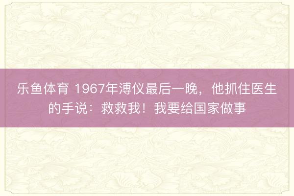 乐鱼体育 1967年溥仪最后一晚，他抓住医生的手说：救救我！我要给国家做事