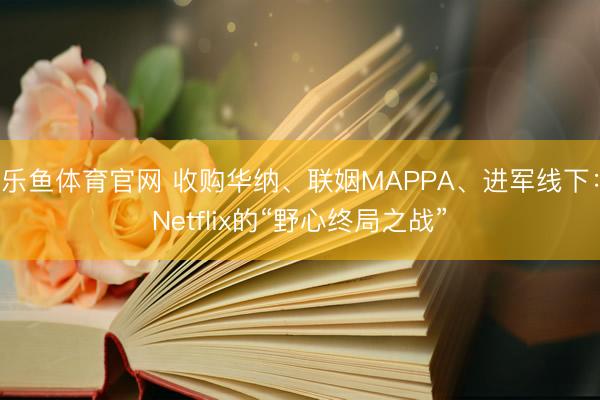乐鱼体育官网 收购华纳、联姻MAPPA、进军线下：Netflix的“野心终局之战”
