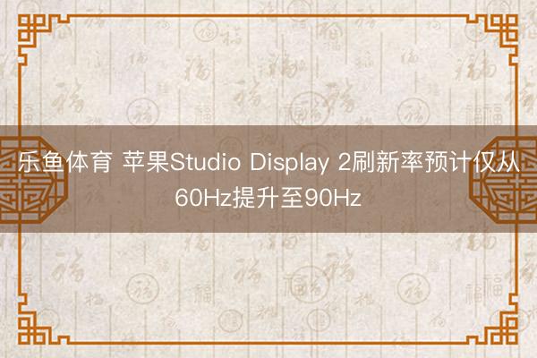 乐鱼体育 苹果Studio Display 2刷新率预计仅从60Hz提升至90Hz