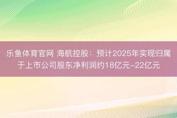 乐鱼体育官网 海航控股：预计2025年实现归属于上市公司股东净利润约18亿元-22亿元