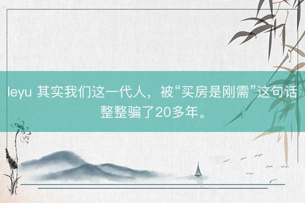leyu 其实我们这一代人，被“买房是刚需”这句话整整骗了20多年。