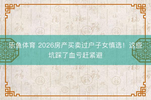 乐鱼体育 2026房产买卖过户子女慎选!这些坑踩了血亏赶紧避