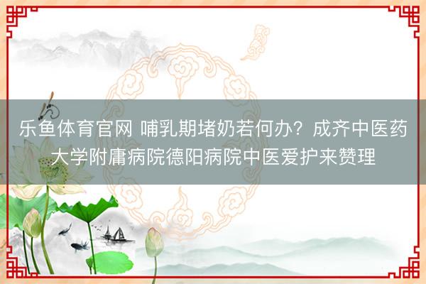 乐鱼体育官网 哺乳期堵奶若何办?成齐中医药大学附庸病院德阳病院中医爱护来赞理