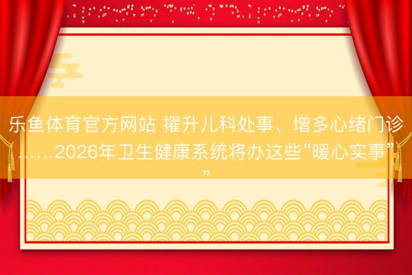 乐鱼体育官方网站 擢升儿科处事、增多心绪门诊……2026年卫生健康系统将办这些“暖心实事”