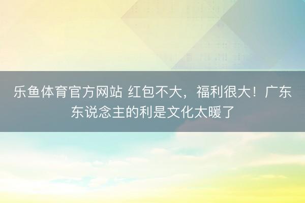 乐鱼体育官方网站 红包不大，<a href=