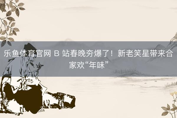 乐鱼体育官网 B 站春晚夯爆了！新老笑星带来合家欢“年味”