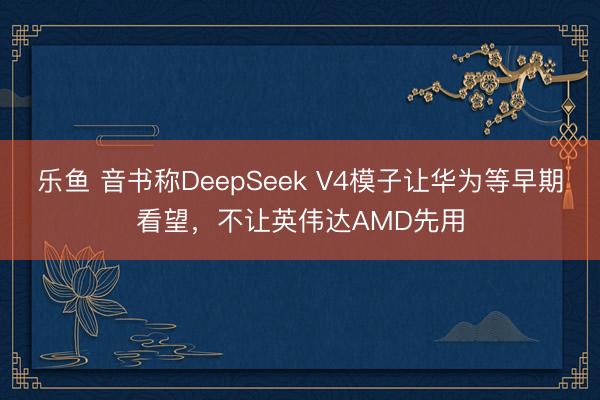 乐鱼 音书称DeepSeek V4模子让华为等早期看望，不让英伟达AMD先用
