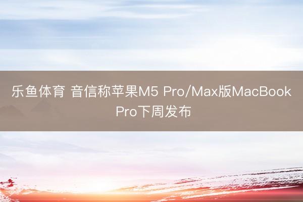 乐鱼体育 音信称苹果M5 Pro/Max版MacBook Pro下周发布