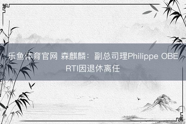 乐鱼体育官网 森麒麟:副总司理Philippe OBERTI因退休离任