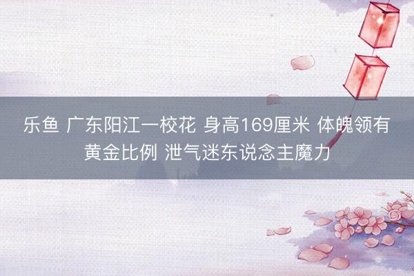乐鱼 广东阳江一校花 身高169厘米 体魄领有黄金比例 泄气迷东说念主魔力