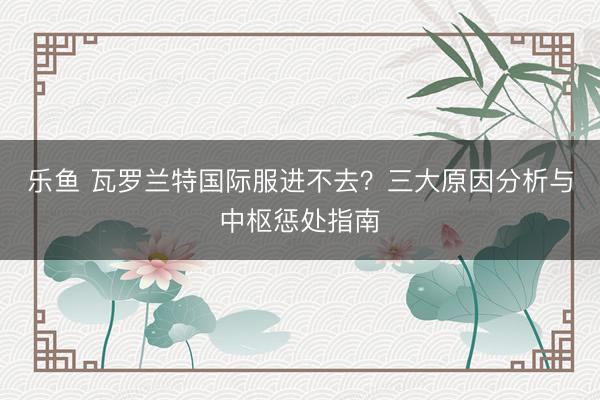 乐鱼 瓦罗兰特国际服进不去？三大原因分析与中枢惩处指南