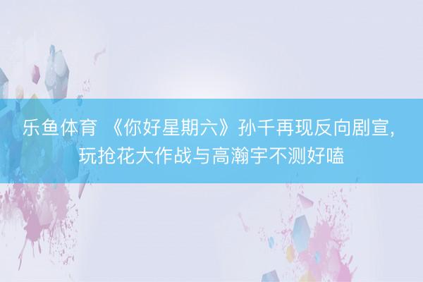 乐鱼体育 《你好星期六》孙千再现反向剧宣， 玩抢花大作战与高瀚宇不测好嗑