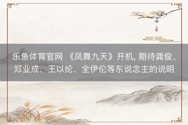 乐鱼体育官网 《凤舞九天》开机， 期待龚俊、郑业成、王以纶、全伊伦等东说念主的说明