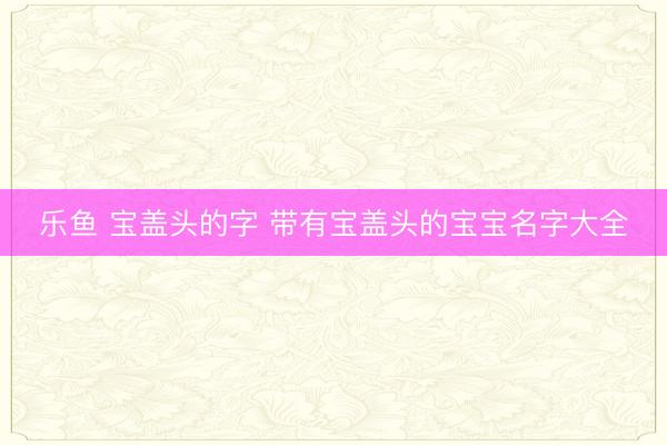乐鱼 宝盖头的字 带有宝盖头的宝宝名字大全