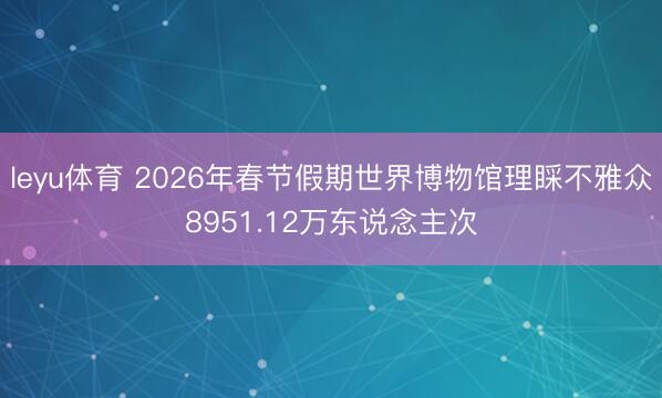 leyu体育 2026年春节假期世界博物馆理睬不雅众8951.12万东说念主次
