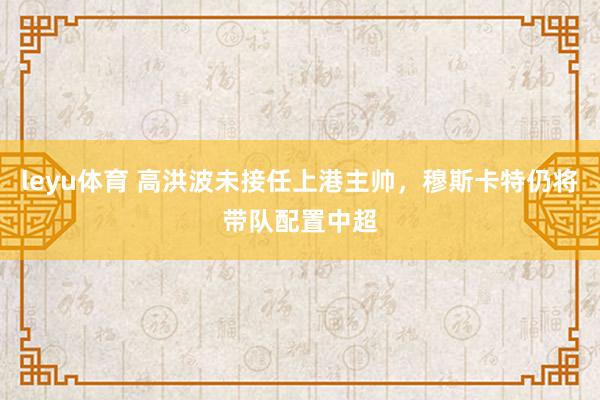 leyu体育 高洪波未接任上港主帅，穆斯卡特仍将带队配置中超