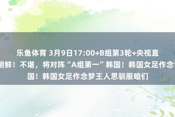 乐鱼体育 3月9日17:00+B组第3轮+央视直播：中国女足VS朝鲜！不堪，将对阵“A组第一”韩国！韩国女足作念梦王人思驯服咱们