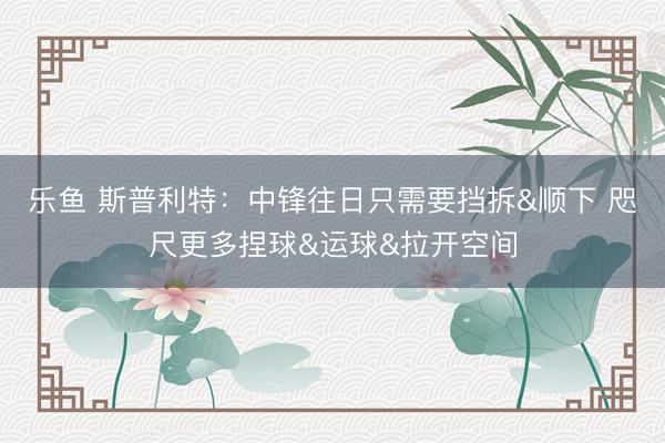 乐鱼 斯普利特:中锋往日只需要挡拆&顺下 咫尺更多捏球&运球&拉开空间