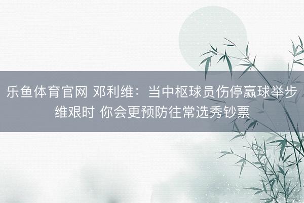 乐鱼体育官网 邓利维：当中枢球员伤停赢球举步维艰时 你会更预防往常选秀钞票