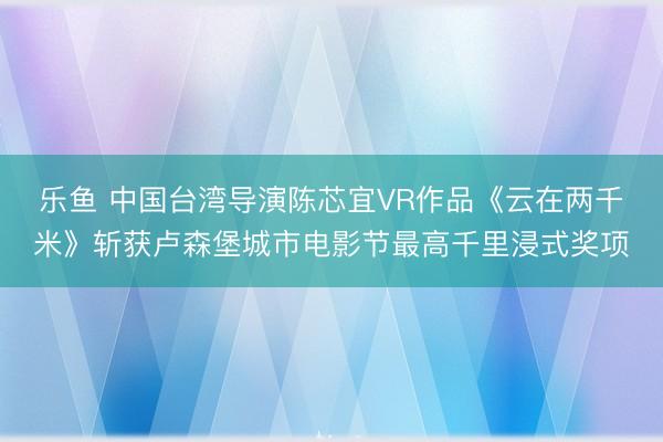 乐鱼 中国台湾导演陈芯宜VR作品《云在两千米》斩获卢森堡城市电影节最高千里浸式奖项