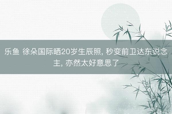 乐鱼 徐朵国际晒20岁生辰照， 秒变前卫达东说念主， 亦然太好意思了