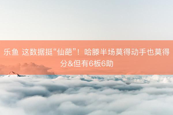 乐鱼 这数据挺“仙葩”！哈滕半场莫得动手也莫得分&但有6板6助