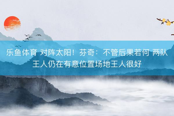 乐鱼体育 对阵太阳！芬奇：不管后果若何 两队王人仍在有意位置场地王人很好